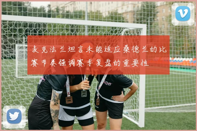 麦克法兰坦言未能适应桑德兰的比赛节奏强调赛季复盘的重要性