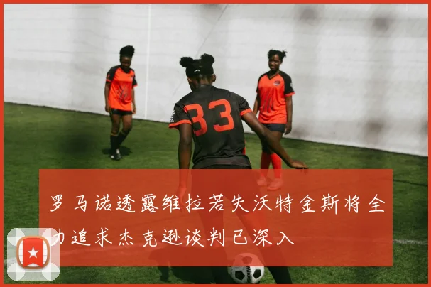 罗马诺透露维拉若失沃特金斯将全力追求杰克逊谈判已深入