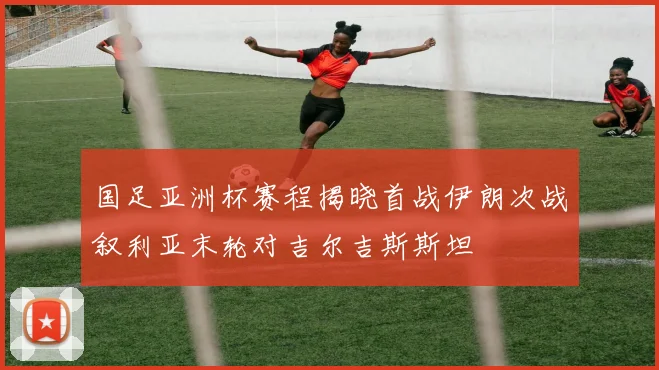 国足亚洲杯赛程揭晓首战伊朗次战叙利亚末轮对吉尔吉斯斯坦