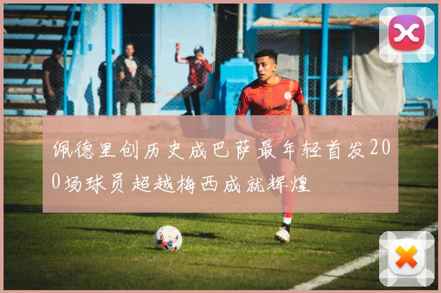 佩德里创历史成巴萨最年轻首发200场球员超越梅西成就辉煌