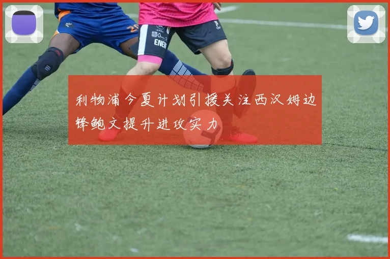 利物浦今夏计划引援关注西汉姆边锋鲍文提升进攻实力