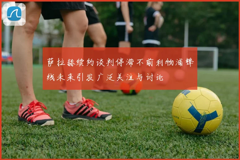 萨拉赫续约谈判停滞不前利物浦锋线未来引发广泛关注与讨论