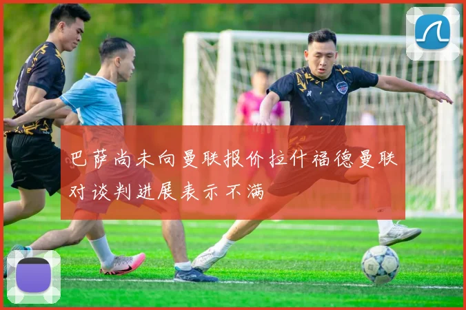 巴萨尚未向曼联报价拉什福德曼联对谈判进展表示不满