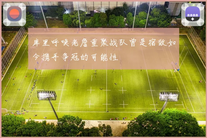 库里呼唤老詹重聚战队曾是宿敌如今携手争冠的可能性
