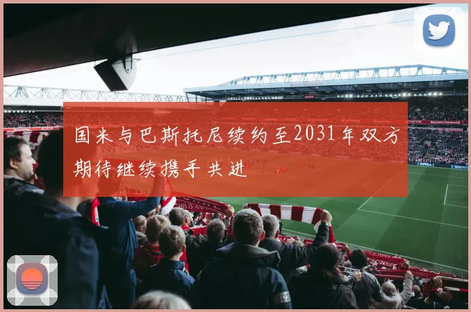 国米与巴斯托尼续约至2031年双方期待继续携手共进