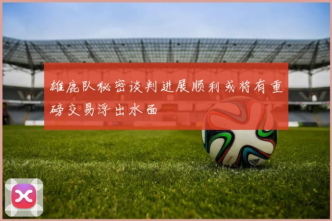 雄鹿队秘密谈判进展顺利或将有重磅交易浮出水面
