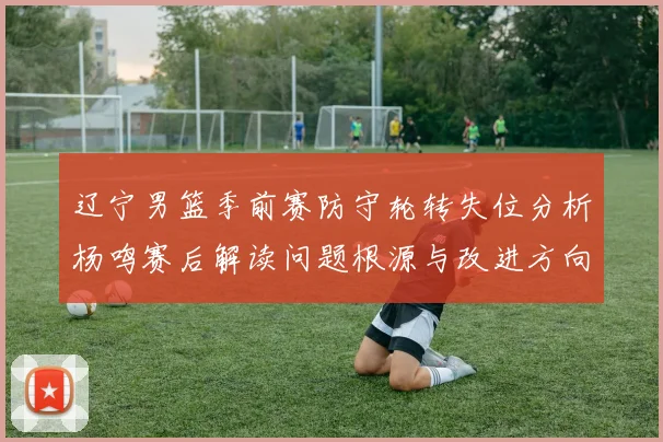 辽宁男篮季前赛防守轮转失位分析杨鸣赛后解读问题根源与改进方向