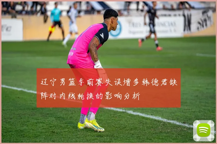 辽宁男篮季前赛失误增多韩德君缺阵对内线轮换的影响分析