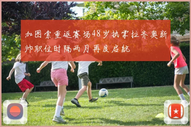 加图索重返赛场48岁执掌拉齐奥新帅职位时隔两月再度启航
