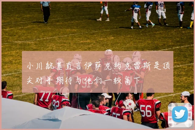 小川航基直言伊萨克约克雷斯是顶尖对手期待与他们一较高下