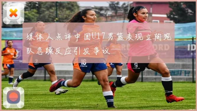 媒体人点评中国U17男篮表现立陶宛队急躁反应引发争议