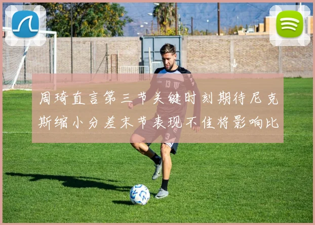 周琦直言第三节关键时刻期待尼克斯缩小分差末节表现不佳将影响比赛结果