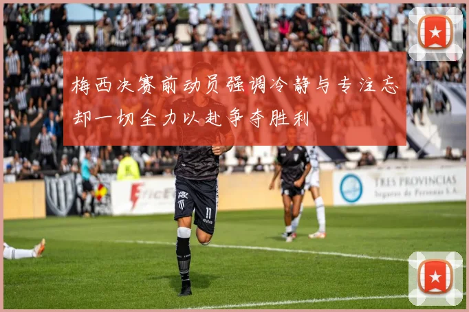 梅西决赛前动员强调冷静与专注忘却一切全力以赴争夺胜利