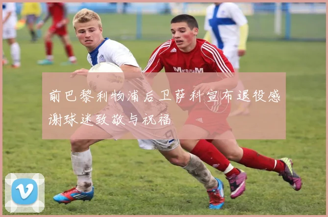 前巴黎利物浦后卫萨科宣布退役感谢球迷致敬与祝福
