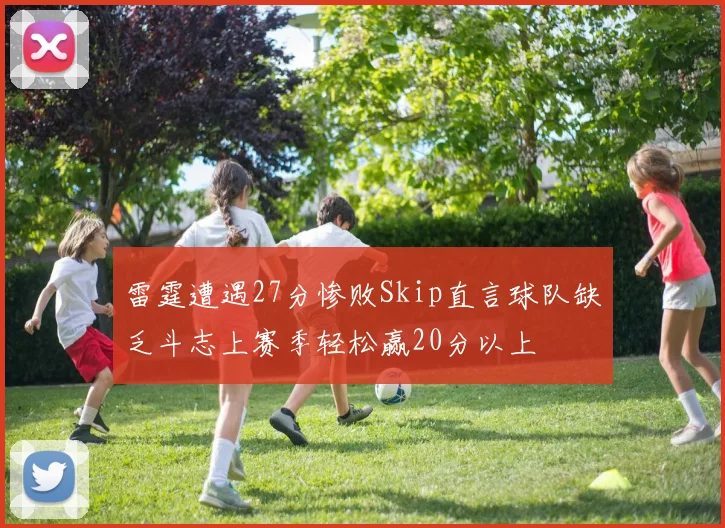 雷霆遭遇27分惨败Skip直言球队缺乏斗志上赛季轻松赢20分以上