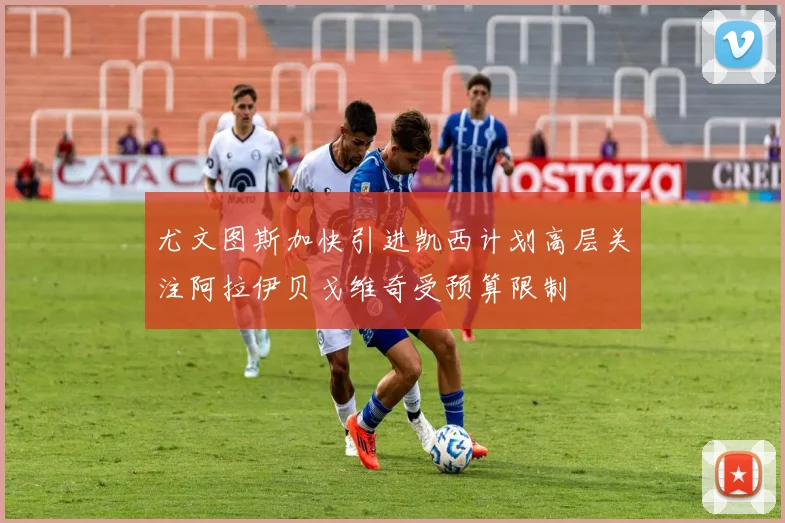 尤文图斯加快引进凯西计划高层关注阿拉伊贝戈维奇受预算限制