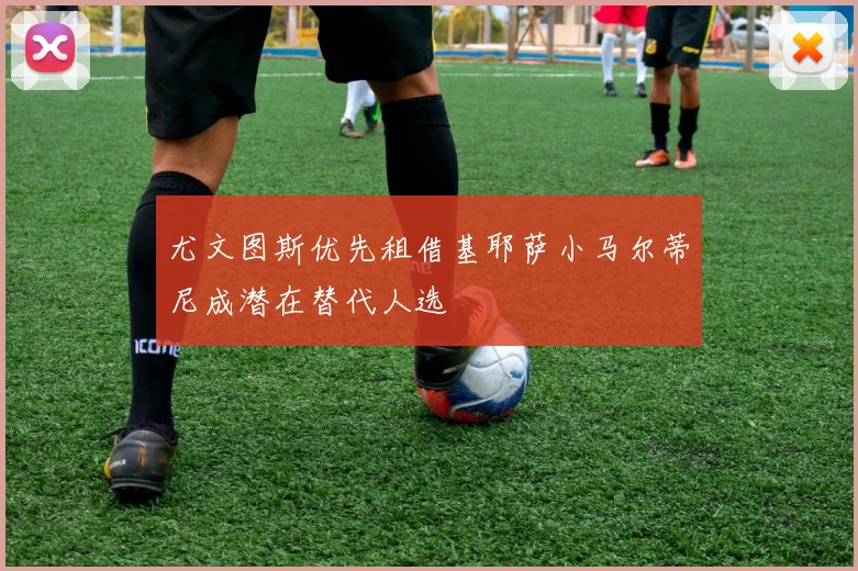 尤文图斯优先租借基耶萨小马尔蒂尼成潜在替代人选