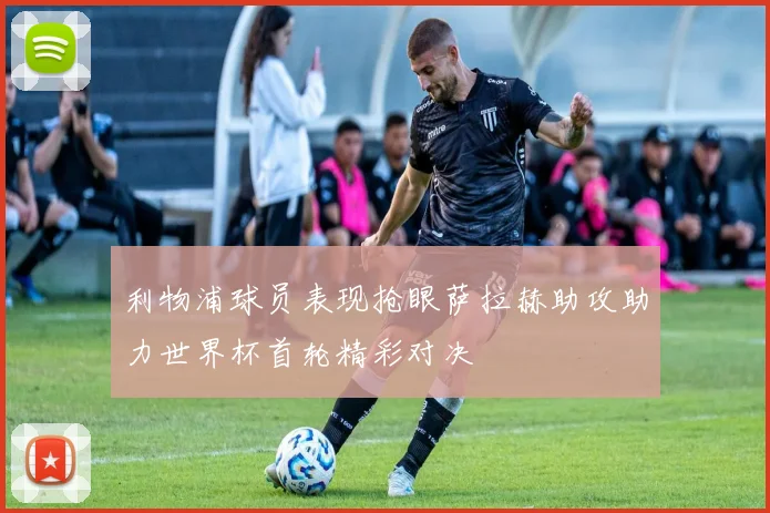 利物浦球员表现抢眼萨拉赫助攻助力世界杯首轮精彩对决