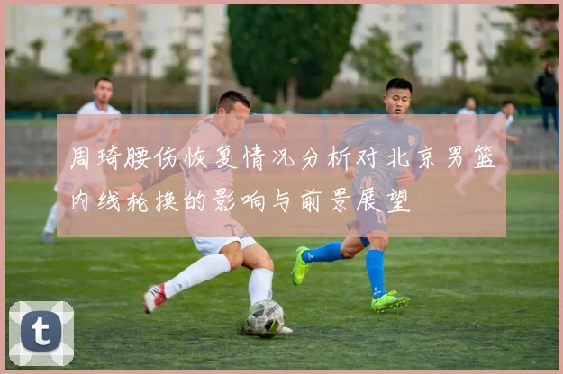 周琦腰伤恢复情况分析对北京男篮内线轮换的影响与前景展望