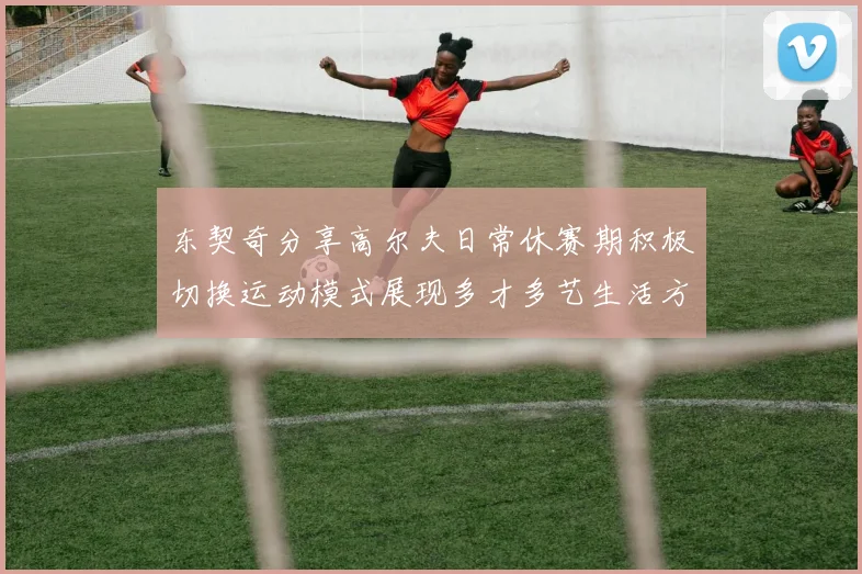 东契奇分享高尔夫日常休赛期积极切换运动模式展现多才多艺生活方式