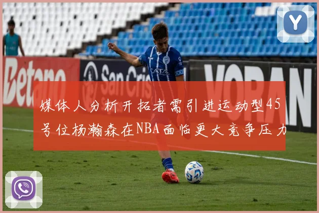 媒体人分析开拓者需引进运动型45号位杨瀚森在NBA面临更大竞争压力