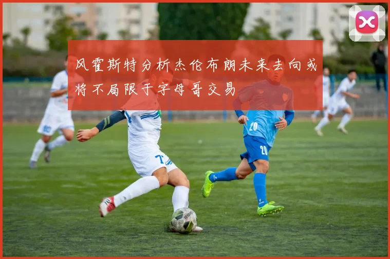 风霍斯特分析杰伦布朗未来去向或将不局限于字母哥交易