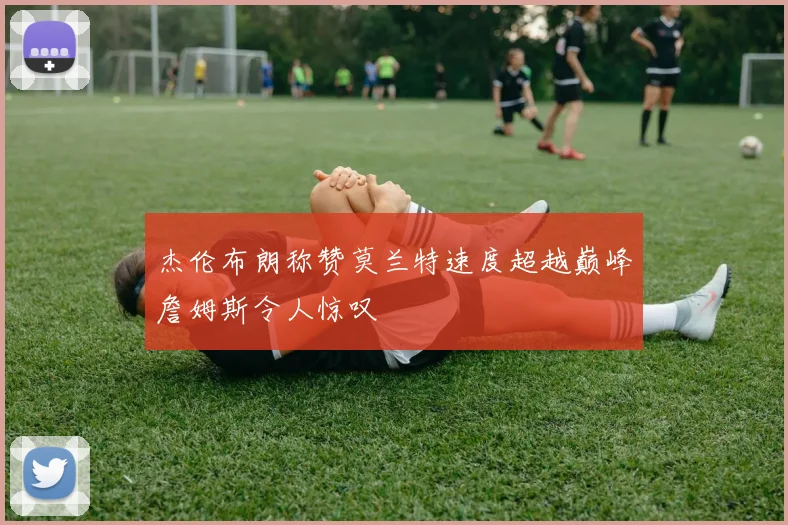 杰伦布朗称赞莫兰特速度超越巅峰詹姆斯令人惊叹