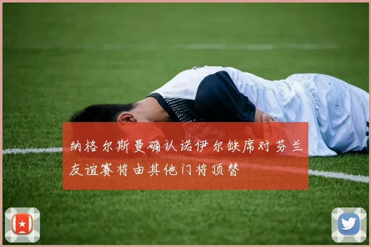 纳格尔斯曼确认诺伊尔缺席对芬兰友谊赛将由其他门将顶替