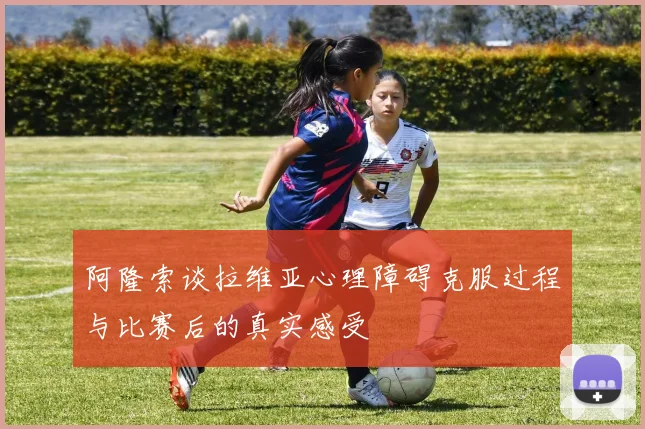阿隆索谈拉维亚心理障碍克服过程与比赛后的真实感受
