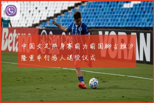 中国女足热身赛前为前国脚古雅沙隆重举行感人退役仪式