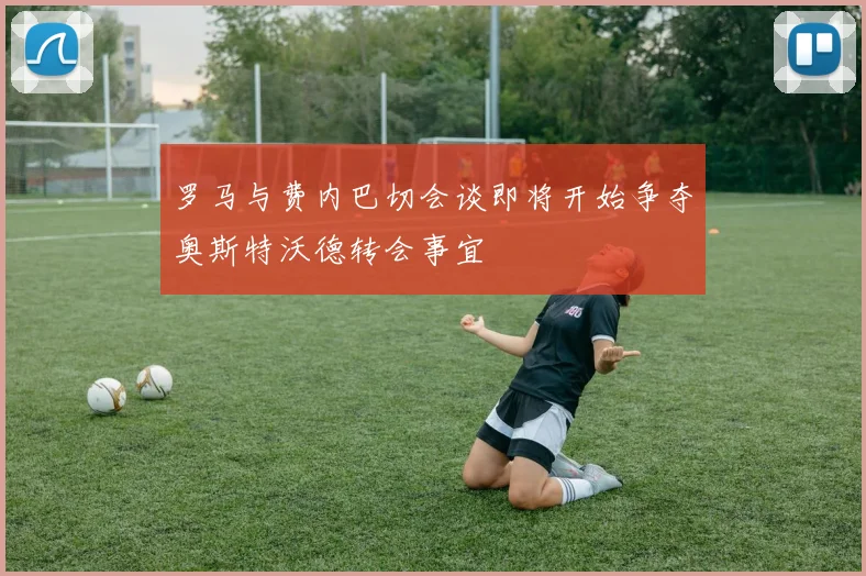 罗马与费内巴切会谈即将开始争夺奥斯特沃德转会事宜